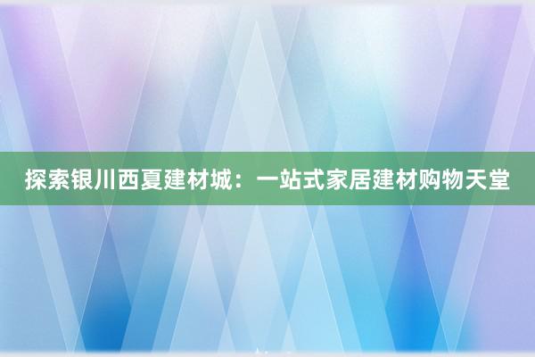 探索银川西夏建材城：一站式家居建材购物天堂