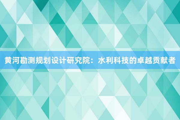 黄河勘测规划设计研究院：水利科技的卓越贡献者